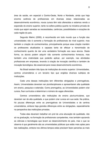8
área de saúde, em especial o Centro-Oeste, Norte e Nordeste, ainda que haja
enorme carência de profissionais em diversas áreas relacionadas ao
desenvolvimento econômico, novos cursos têm sido oferecidos e estamos vendo a
expansão do ensino superior, tanto na esfera pública quanto na iniciativa privada de
modo que sejam sanadas as necessidades, carências, possibilidades e vocações de
cada região do país.
Segundo Malnic (2006), é reconhecido em todo mundo que a função das
universidades não é somente a formação de profissionais de nível superior, mas
também a criação de conhecimentos, principalmente porque essa criação mantém
os professores atualizados e capazes tanto de efetuar a transmissão de
conhecimento quanto de dar uma verdadeira formação aos seus alunos. Desta
forma, os alunos podem adquirir não somente conhecimentos livrescos, mas
também uma criatividade que poderão aplicar, por exemplo, nas atividades
profissionais em empresas, levando à criação de inovação científica e também de
inovação tecnológica, tão essencial para nosso desenvolvimento econômico.
No Brasil existem três tipos de instituições de ensino superior: Universidades,
centros universitários e um terceiro tipo que engloba diversos subtipos de
instituições.
Cada uma dessas instituições tem diferentes obrigações e prerrogativas.
Assim, Universidades deveriam ser pluridisciplinares e apresentarem alta qualidade
em ensino, pesquisa e extensão. Como prerrogativa, as Universidades podem criar
cursos, fixar currículos e determinar o número de vagas oferecidas.
Centros universitários são instituições de ensino pluricurriculares, que
deveriam ser de alta qualidade, e que podem criar cursos em sua sede. Na prática,
há poucas diferenças entre as prerrogativas de Universidades e de centros
universitários, embora haja grandes diferenças entre as obrigações, especialmente
na perspectiva das instituições privadas.
Todas elas deveriam trabalhar em prol de uma educação de qualidade, não
só na graduação, na formação de profissionais competentes, mas também apoiando
as ciências e tecnologias que levam ao desenvolvimento do país, mas o que se
observa é que geralmente são as universidades públicas que estão mais aptas para
tais realizações, embora nos últimos tempos estas precisem fazer parcerias as mais
 