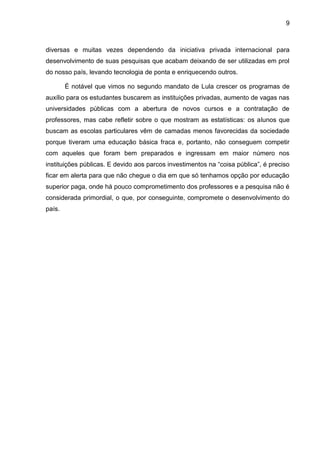 9
diversas e muitas vezes dependendo da iniciativa privada internacional para
desenvolvimento de suas pesquisas que acabam deixando de ser utilizadas em prol
do nosso país, levando tecnologia de ponta e enriquecendo outros.
É notável que vimos no segundo mandato de Lula crescer os programas de
auxílio para os estudantes buscarem as instituições privadas, aumento de vagas nas
universidades públicas com a abertura de novos cursos e a contratação de
professores, mas cabe refletir sobre o que mostram as estatísticas: os alunos que
buscam as escolas particulares vêm de camadas menos favorecidas da sociedade
porque tiveram uma educação básica fraca e, portanto, não conseguem competir
com aqueles que foram bem preparados e ingressam em maior número nos
instituições públicas. E devido aos parcos investimentos na “coisa pública”, é preciso
ficar em alerta para que não chegue o dia em que só tenhamos opção por educação
superior paga, onde há pouco comprometimento dos professores e a pesquisa não é
considerada primordial, o que, por conseguinte, compromete o desenvolvimento do
país.
 