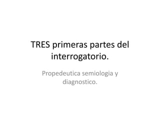 TRES primeras partes del
interrogatorio.
Propedeutica semiologia y
diagnostico.
 
