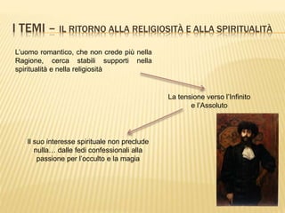 I TEMI – IL RITORNO ALLA RELIGIOSITÀ E ALLA SPIRITUALITÀ
L’uomo romantico, che non crede più nella
Ragione, cerca stabili supporti nella
spiritualità e nella religiosità
La tensione verso l’Infinito
e l’Assoluto
Il suo interesse spirituale non preclude
nulla… dalle fedi confessionali alla
passione per l’occulto e la magia
 