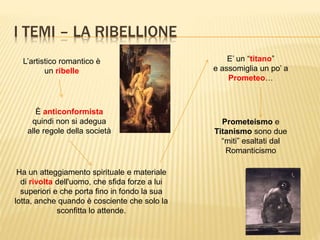 I TEMI – LA RIBELLIONE
L’artistico romantico è
un ribelle
È anticonformista
quindi non si adegua
alle regole della società
Ha un atteggiamento spirituale e materiale
di rivolta dell'uomo, che sfida forze a lui
superiori e che porta fino in fondo la sua
lotta, anche quando è cosciente che solo la
sconfitta lo attende.
E’ un “titano”
e assomiglia un po’ a
Prometeo…
Prometeismo e
Titanismo sono due
“miti” esaltati dal
Romanticismo
 