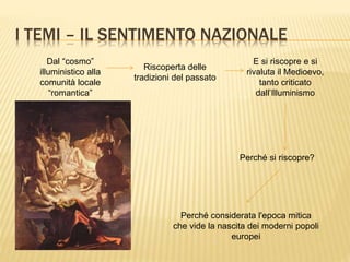 I TEMI – IL SENTIMENTO NAZIONALE
Dal “cosmo”
illuministico alla
comunità locale
“romantica”
Riscoperta delle
tradizioni del passato
E si riscopre e si
rivaluta il Medioevo,
tanto criticato
dall’Illuminismo
Perché si riscopre?
Perché considerata l'epoca mitica
che vide la nascita dei moderni popoli
europei
 