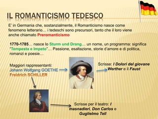IL ROMANTICISMO TEDESCO
E’ in Germania che, sostanzialmente, il Romanticismo nasce come
fenomeno letterario… i tedeschi sono precursori, tanto che il loro viene
anche chiamato Preromanticismo
1770-1785… nasce lo Sturm und Drang… un nome, un programma: significa
“Tempesta e Impeto”… Passione, esaltazione, storie d’amore e di politica,
romanzi e poesie…
Maggiori rappresentanti:
Johann Wolfgang GOETHE
Scrisse: I Dolori del giovane
Werther e il Faust
Scrisse per il teatro: I
masnadieri, Don Carlos e
Guglielmo Tell
 