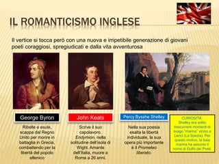 IL ROMANTICISMO INGLESE
Il vertice si tocca però con una nuova e irripetibile generazione di giovani
poeti coraggiosi, spregiudicati e dalla vita avventurosa
George Byron
Ribelle e esule,
scappa dal Regno
Unito per morire in
battaglia in Grecia,
combattendo per la
libertà del popolo
ellenico
John Keats
Scrive il suo
capolavoro,
Endymion, nella
solitudine dell’isola di
Wight. Amante
dell’Italia, muore a
Roma a 26 anni.
Percy Bysshe Shelley
Nella sua poesia
esalta la libertà
individuale, la sua
opera più importante
è il Prometeo
liberato.
CURIOSITA’:
Shelley era solito
trascorrere momenti di
svago “marino” vicino a
Lerici (La Spezia). Per
questo motivo, la baia
marina ha assunto il
nome di Golfo dei Poeti.
 