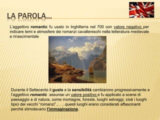 LA PAROLA…
L’aggettivo romantic fu usato in Inghilterra nel 700 con valore negativo per
indicare temi e atmosfere dei romanzi cavallereschi nella letteratura medievale
e rinascimentale
Durante il Settecento il gusto e la sensibilità cambiarono progressivamente e
l’aggettivo romantic assunse un valore positivo e fu applicato a scene di
paesaggio e di natura, come montagne, foreste, luoghi selvaggi, cioè i luoghi
tipici dei vecchi “romanzi”… …questi luoghi erano considerati affascinanti
perché stimolavano l’immaginazione.
 