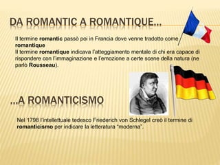 DA ROMANTIC A ROMANTIQUE…
Il termine romantic passò poi in Francia dove venne tradotto come
romantique
Il termine romantique indicava l’atteggiamento mentale di chi era capace di
rispondere con l’immaginazione e l’emozione a certe scene della natura (ne
parlò Rousseau).
…A ROMANTICISMO
Nel 1798 l’intellettuale tedesco Friederich von Schlegel creò il termine di
romanticismo per indicare la letteratura “moderna”.
 