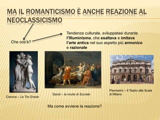 MA IL ROMANTICISMO È ANCHE REAZIONE AL
NEOCLASSICISMO
Che cos’è?
Tendenza culturale, sviluppatasi durante
l’Illuminismo, che esaltava e imitava
l’arte antica nel suo aspetto più armonico
e razionale
Canova – Le Tre Grazie
David – la morte di Socrate
Piermarini – Il Teatro alla Scala
di Milano
Ma come avviene la reazione?
 