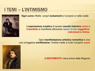 I TEMI – L’INTIMISMO
Ogni uomo riflette i propri turbamenti e il proprio io nella realtà
L’espressione creativa di questo mondo interiore unico e
irripetibile si manifesta attraverso opere d’arte soggettive,
individuali e intime.
Ogni manifestazione artistica romantica è una
una coraggiosa confessione: l’artista mette a nudo il proprio cuore
Il SENTIMENTO viene prima della Ragione
 