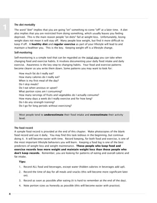 4
1
The diet mentality
The word "diet" implies that you are going "on" something to come "off" at a later time. A diet
also implies that you are restricted from doing something, which usually leaves you feeling
deprived. This is the main reason people "on diets" fail at weight loss. Unfortunately, losing
weight does not mean it will stay off. Many people lose weight, but find it more difficult to
keep if off. A healthy diet and regular exercise as part of your lifestyle will lead to and
maintain a healthier you. This is the key. Keeping weight off is a lifestyle change.
Self-monitoring
Self-monitoring is a simple tool that can be regarded as the initial step you can take when
changing food and exercise habits. It involves documenting your daily food intake and daily
exercise. Awareness is the key step to changing habits. Your food and exercise patterns
become clearer as you write them down. Some patterns you may want to look for:
How much fat do I really eat?
How many calories do I really eat?
When is my first meal of the day?
Do I skip meals?
Do I eat when anxious or upset?
What portion sizes am I consuming?
How many servings of fruits and vegetables do I actually consume?
How many days a week do I really exercise and for how long?
Do I do any strength training?
Do I go for long periods without exercising?
Most people tend to underestimate their food intake and overestimate their activity
level.
The food record
A sample food record is provided at the end of this chapter. Make photocopies of the blank
food record and use it daily. You may find this task tedious in the beginning, but continue
doing it. It will become easier with time. Record keeping, for both food and exercise, is one of
the most important lifestyle behaviors you will learn. Keeping a food log is one of the best
predictors of weight loss and weight maintenance. Those people who keep food and
exercise records lose more weight and maintain weight loss than those people who
don't keep records. Remember, you are looking for patterns of eating and overall calorie and
fat intake.
Tips:
1. Record ALL food and beverages, except water (hidden calories in beverages add up!).
2. Record the time of day for all meals and snacks (this will become more significant later
on).
3. Record as soon as possible after eating (it is hard to remember at the end of the day).
4. Note portion sizes as honestly as possible (this will become easier with practice).
 
