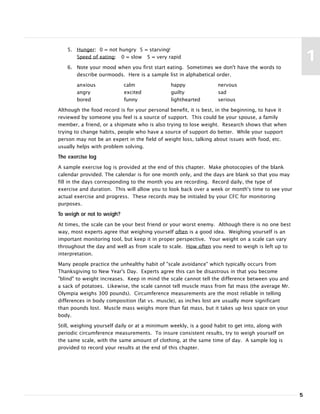 5
1
5. Hunger: 0 = not hungry 5 = starving!
Speed of eating: 0 = slow 5 = very rapid
6. Note your mood when you first start eating. Sometimes we don't have the words to
describe ourmoods. Here is a sample list in alphabetical order.
anxious calm happy nervous
angry excited guilty sad
bored funny lighthearted serious
Although the food record is for your personal benefit, it is best, in the beginning, to have it
reviewed by someone you feel is a source of support. This could be your spouse, a family
member, a friend, or a shipmate who is also trying to lose weight. Research shows that when
trying to change habits, people who have a source of support do better. While your support
person may not be an expert in the field of weight loss, talking about issues with food, etc.
usually helps with problem solving.
The exercise log
A sample exercise log is provided at the end of this chapter. Make photocopies of the blank
calendar provided. The calendar is for one month only, and the days are blank so that you may
fill in the days corresponding to the month you are recording. Record daily, the type of
exercise and duration. This will allow you to look back over a week or month's time to see your
actual exercise and progress. These records may be initialed by your CFC for monitoring
purposes.
To weigh or not to weigh?
At times, the scale can be your best friend or your worst enemy. Although there is no one best
way, most experts agree that weighing yourself often is a good idea. Weighing yourself is an
important monitoring tool, but keep it in proper perspective. Your weight on a scale can vary
throughout the day and well as from scale to scale. How often you need to weigh is left up to
interpretation.
Many people practice the unhealthy habit of "scale avoidance" which typically occurs from
Thanksgiving to New Year's Day. Experts agree this can be disastrous in that you become
"blind" to weight increases. Keep in mind the scale cannot tell the difference between you and
a sack of potatoes. Likewise, the scale cannot tell muscle mass from fat mass (the average Mr.
Olympia weighs 300 pounds). Circumference measurements are the most reliable in telling
differences in body composition (fat vs. muscle), as inches lost are usually more significant
than pounds lost. Muscle mass weighs more than fat mass, but it takes up less space on your
body.
Still, weighing yourself daily or at a minimum weekly, is a good habit to get into, along with
periodic circumference measurements. To insure consistent results, try to weigh yourself on
the same scale, with the same amount of clothing, at the same time of day. A sample log is
provided to record your results at the end of this chapter.
 