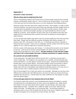 Appendix C
FREQUENTLY ASKED QUESTIONS
Why do I always gain my weight back that I lose?
There is overwhelming evidence that humans have a constant weight range that they naturally
maintain, and therefore, always return to. This is known as the set-point theory. It acts much
in the same way that the human body returns to its own temperature level following illness.
Numerous studies have been done which support this theory. Most notably is a study in which
"starved" volunteers, once given free access to food, eat ravenously until their weight returns to
its normal level, and appetite and calorie intake level off to pre-diet amounts. Another study
illustrates this in which normal weight volunteers are experimentally force-fed to increase
weight by 25 percent. Once volunteers are left on their own to eat whatever they want, their
weight returns to normal levels after a period of time with no attempts to control weight in
either direction.
It is this set-point that explains why dieters return to pre-diet weight once they stop restricting
food intake. People may have different set-points throughout their lifetime, perhaps 125
pounds in their 20's, 150 pounds in their 40's, etc. It is believed many factors contribute to
determining one's set-point. Factors such as metabolism and the number of fat cells may work
together to "set" a level of weight that is normal for that person.
If all this sounds a little depressing, don't despair. It is believed that set-point can be changed
by exercise. Exercise acts to increase resting metabolic rate which means even when just
sitting around, the body burns more calories. The best predictor of who will lose weight
and keep it off is those people who make a lifelong commitment to regular exercise.
Are a person's size and weight hereditary?
As the saying goes, "the apple doesn't fall far from the tree" is somewhat accurate when it
comes to body type. The tendency to be overweight runs in families, and general body build
and fat distribution is to some degree a product of your genes. Research has established that
heredity plays a part in human obesity. Since family members share environments as well as
genes, it has been difficult to determine just how much influence heredity has on obesity.
Studies done with twins and adoptees have allowed considerable progress in this area, yet it is
unclear just how much is related to genetics and how much is environmental.
Don't be discouraged if one or both your parents are overweight. Although you may have more
difficulty than someone else with different genes, this does not mean you cannot control your
weight by diet and exercise. Lifestyle habits can make a difference for most people, no matter
what their genetic legacy.
Is it true that upper body fat is more dangerous than fat on the thighs?
Yes. Research shows that a person's risk of developing heart disease and diabetes is greatly
increased when fat is distributed above the waist, such as the abdomen area. Males tend to
gain weight in the waist which places them at greater risk than females, who tend to gain
weight below the waist. Sometimes this is called the "apple" or the "pear" referring to the
shape of the body. The apple shape is not exclusively male. The hormonal changes of
menopause tend to cause a shift of weight from the hips to the waist. In addition, women after
the age of menopause are at increased risk of heart disease, like males.
105
C
 