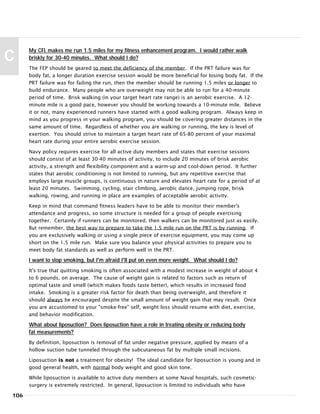 My CFL makes me run 1.5 miles for my fitness enhancement program. I would rather walk
briskly for 30-40 minutes. What should I do?
The FEP should be geared to meet the deficiency of the member. If the PRT failure was for
body fat, a longer duration exercise session would be more beneficial for losing body fat. If the
PRT failure was for failing the run, then the member should be running 1.5 miles or longer to
build endurance. Many people who are overweight may not be able to run for a 40-minute
period of time. Brisk walking (in your target heart rate range) is an aerobic exercise. A 12-
minute mile is a good pace, however you should be working towards a 10-minute mile. Believe
it or not, many experienced runners have started with a good walking program. Always keep in
mind as you progress in your walking program, you should be covering greater distances in the
same amount of time. Regardless of whether you are walking or running, the key is level of
exertion. You should strive to maintain a target heart rate of 65-80 percent of your maximal
heart rate during your entire aerobic exercise session.
Navy policy requires exercise for all active duty members and states that exercise sessions
should consist of at least 30-40 minutes of activity, to include 20 minutes of brisk aerobic
activity, a strength and flexibility component and a warm-up and cool-down period. It further
states that aerobic conditioning is not limited to running, but any repetitive exercise that
employs large muscle groups, is continuous in nature and elevates heart rate for a period of at
least 20 minutes. Swimming, cycling, stair climbing, aerobic dance, jumping rope, brisk
walking, rowing, and running in place are examples of acceptable aerobic activity.
Keep in mind that command fitness leaders have to be able to monitor their member's
attendance and progress, so some structure is needed for a group of people exercising
together. Certainly if runners can be monitored, then walkers can be monitored just as easily.
But remember, the best way to prepare to take the 1.5 mile run on the PRT is by running. If
you are exclusively walking or using a single piece of exercise equipment, you may come up
short on the 1.5 mile run. Make sure you balance your physical activities to prepare you to
meet body fat standards as well as perform well in the PRT.
I want to stop smoking, but I'm afraid I'll put on even more weight. What should I do?
It's true that quitting smoking is often associated with a modest increase in weight of about 4
to 6 pounds, on average. The cause of weight gain is related to factors such as return of
optimal taste and smell (which makes foods taste better), which results in increased food
intake. Smoking is a greater risk factor for death than being overweight, and therefore it
should always be encouraged despite the small amount of weight gain that may result. Once
you are accustomed to your "smoke-free" self, weight loss should resume with diet, exercise,
and behavior modification.
What about liposuction? Does liposuction have a role in treating obesity or reducing body
fat measurements?
By definition, liposuction is removal of fat under negative pressure, applied by means of a
hollow suction tube tunneled through the subcutaneous fat by multiple small incisions.
Liposuction is not a treatment for obesity! The ideal candidate for liposuction is young and in
good general health, with normal body weight and good skin tone.
While liposuction is available to active duty members at some Naval hospitals, such cosmetic-
surgery is extremely restricted. In general, liposuction is limited to individuals who have
106
C
 