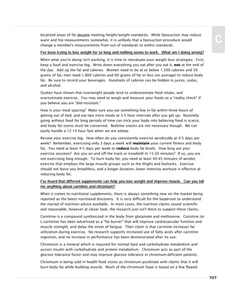localized areas of fat despite meeting height/weight standards. While liposuction may reduce
waist and hip measurements somewhat, it is unlikely that a liposuction procedure would
change a member's measurements from out of standards to within standards.
I've been trying to lose weight for so long and nothing seems to work. What am I doing wrong?
When what you're doing isn't working, it is time to reevaluate your weight loss strategies. First,
keep a food and exercise log. Write down everything you eat after you eat it, not at the end of
the day. Add up the fat and calories. Women need to be at or below 1,500 calories and 50
grams of fat; men need 1,800 calories and 60 grams of fat or less (on average) to reduce body
fat. Be sure to record your beverages. Hundreds of calories can be hidden in juices, sodas,
and alcohol.
Studies have shown that overweight people tend to underestimate food intake, and
overestimate exercise. You may need to weigh and measure your foods as a "reality check" if
you believe you are "diet-resistant."
How is your meal spacing? Make sure you eat something low in fat within three hours of
getting out of bed, and eat two more meals at 3-5 hour intervals after you get up. Routinely
going without food for long periods of time can trick your body into believing food is scarce,
and body fat stores must be conserved. Bedtime snacks are not necessary though. We can
easily handle a 12-14 hour fast when we are asleep.
Review your exercise log. How often do you consistently exercise aerobically at 4-5 days per
week? Remember, exercising only 3 days a week will maintain your current fitness and body
fat. You need at least 4-5 days per week to reduce body fat levels. How long are your
exercise sessions? Are you on and off the track or treadmill in 15-20 minutes? If so, you are
not exercising long enough. To burn body fat, you need at least 40-45 minutes of aerobic
exercise that employs the large muscle groups such as the thighs and buttocks. Exercise
should not leave you breathless, and a longer duration, lower intensity workout is effective at
reducing body fat.
I've heard that different supplements can help you lose weight and improve muscle. Can you tell
me anything about carnitine and chromium?
When it comes to nutritional supplements, there is always something new on the market being
reported as the latest nutritional discovery. It is very difficult for the layperson to understand
the myriad of nutrition advice available. In most cases, the nutrition claims sound scientific
and reasonable, however at closer look, the research just isn't there to support these claims.
Carnitine is a compound synthesized in the body from glutamate and methionine. Carnitine (or
L-carnitine) has been advertised as a "fat burner" that will improve cardiovascular function and
muscle strength, and delay the onset of fatigue. Their claim is that carnitine increases fat
utilization during exercise. No research supports increased use of fatty acids after carnitine
ingestion, and no increase in performance has been demonstrated after its use.
Chromium is a mineral which is required for normal lipid and carbohydrate metabolism and
assists insulin with carbohydrate and protein metabolism. Chromium acts as part of the
glucose tolerance factor and may improve glucose tolerance in chromium-deficient patients.
Chromium is being sold in health food stores as chromium picolinate with claims that it will
burn body fat while building muscle. Much of the chromium hype is based on a few flawed
107
C
 