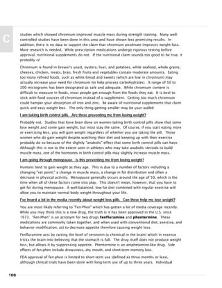 studies which showed chromium improved muscle mass during strength training. Many well-
controlled studies have been done in this area and have shown less promising results. In
addition, there is no data to support the claim that chromium picolinate improves weight loss.
More research is needed. While prescription medications undergo rigorous testing before
approval, nutritional supplements do not. If the nutritional claim sounds too good to be true, it
probably is!
Chromium is found in brewer’s yeast, oysters, liver, and potatoes, while seafood, whole grains,
cheeses, chicken, meats, bran, fresh fruits and vegetables contain moderate amounts. Eating
too many refined foods, such as white bread and sweets (which are low in chromium) may
actually increase your need for chromium (to help process carbohydrates). A range of 50 to
200 micrograms has been designated as safe and adequate. While chromium content is
difficult to measure in foods, most people get enough from the foods they eat. It is best to
stick with food sources of chromium instead of a supplement. Getting too much chromium
could hamper your absorption of iron and zinc. Be aware of nutritional supplements that claim
quick and easy weight loss. The only thing getting smaller may be your wallet!
I am taking birth control pills. Are these preventing me from losing weight?
Probably not. Studies that have been done on women taking birth control pills show that some
lose weight and some gain weight, but most stay the same. Of course, if you start eating more
or exercising less, you will gain weight regardless of whether you are taking the pill. Those
women who do gain weight despite watching their diet and keeping up with their exercise
probably do so because of the slightly "anabolic" effect that some birth control pills can have.
Although this is not to the extent seen in athletes who may take anabolic steroids to build
muscle mass, one of the hormones in birth control pills may slightly increase muscle mass.
I am going through menopause. Is this preventing me from losing weight?
Humans tend to gain weight as they age. This is due to a number of factors including a
changing "set point," a change in muscle mass, a change in fat distribution and often a
decrease in physical activity. Menopause generally occurs around the age of 50, which is the
time when all of these factors come into play. This doesn't mean, however, that you have to
get fat during menopause. A well-balanced, low-fat diet combined with regular exercise will
allow you to maintain normal body weight throughout your life.
I've heard a lot in the media recently about weight loss pills. Can these help me lose weight?
You are most likely referring to "Fen-Phen" which has gotten a lot of media coverage recently.
While you may think this is a new drug, the truth is it has been approved in the U.S. since
1973. "Fen-Phen" is an acronym for two drugs fenfluramine and phentermine. These
medications are commonly taken together, and when used with conventional diet, exercise, and
behavior modification, act to decrease appetite therefore causing weight loss.
Fenfluramine acts by raising the level of serotonin (a chemical in the brain) which in essence
tricks the brain into believing that the stomach is full. The drug itself does not produce weight
loss, but allows it by suppressing appetite. Phentermine is an amphetamine-like drug. Side
effects of fen-phen include drowsiness, dry mouth, and short-term memory loss.
FDA approval of fen-phen is limited to short-term use (defined as three months or less),
although clinical trials have been done with long-term use of up to three years. Individual
108
C
 