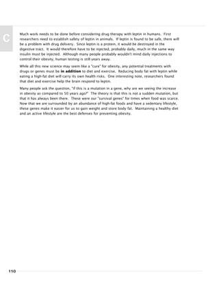 Much work needs to be done before considering drug therapy with leptin in humans. First
researchers need to establish safety of leptin in animals. If leptin is found to be safe, there will
be a problem with drug delivery. Since leptin is a protein, it would be destroyed in the
digestive tract. It would therefore have to be injected, probably daily, much in the same way
insulin must be injected. Although many people probably wouldn't mind daily injections to
control their obesity, human testing is still years away.
While all this new science may seem like a "cure" for obesity, any potential treatments with
drugs or genes must be in addition to diet and exercise. Reducing body fat with leptin while
eating a high-fat diet will carry its own health risks. One interesting note, researchers found
that diet and exercise help the brain respond to leptin.
Many people ask the question, "if this is a mutation in a gene, why are we seeing the increase
in obesity as compared to 50 years ago?" The theory is that this is not a sudden mutation, but
that it has always been there. These were our "survival genes" for times when food was scarce.
Now that we are surrounded by an abundance of high-fat foods and have a sedentary lifestyle,
these genes make it easier for us to gain weight and store body fat. Maintaining a healthy diet
and an active lifestyle are the best defenses for preventing obesity.
110
C
 