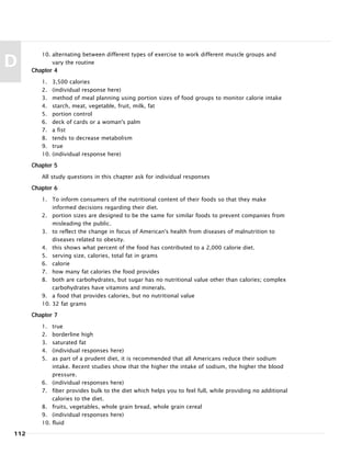 10. alternating between different types of exercise to work different muscle groups and
vary the routine
Chapter 4
1. 3,500 calories
2. (individual response here)
3. method of meal planning using portion sizes of food groups to monitor calorie intake
4. starch, meat, vegetable, fruit, milk, fat
5. portion control
6. deck of cards or a woman's palm
7. a fist
8. tends to decrease metabolism
9. true
10. (individual response here)
Chapter 5
All study questions in this chapter ask for individual responses
Chapter 6
1. To inform consumers of the nutritional content of their foods so that they make
informed decisions regarding their diet.
2. portion sizes are designed to be the same for similar foods to prevent companies from
misleading the public.
3. to reflect the change in focus of American's health from diseases of malnutrition to
diseases related to obesity.
4. this shows what percent of the food has contributed to a 2,000 calorie diet.
5. serving size, calories, total fat in grams
6. calorie
7. how many fat calories the food provides
8. both are carbohydrates, but sugar has no nutritional value other than calories; complex
carbohydrates have vitamins and minerals.
9. a food that provides calories, but no nutritional value
10. 32 fat grams
Chapter 7
1. true
2. borderline high
3. saturated fat
4. (individual responses here)
5. as part of a prudent diet, it is recommended that all Americans reduce their sodium
intake. Recent studies show that the higher the intake of sodium, the higher the blood
pressure.
6. (individual responses here)
7. fiber provides bulk to the diet which helps you to feel full, while providing no additional
calories to the diet.
8. fruits, vegetables, whole grain bread, whole grain cereal
9. (individual responses here)
10. fluid
112
D
 