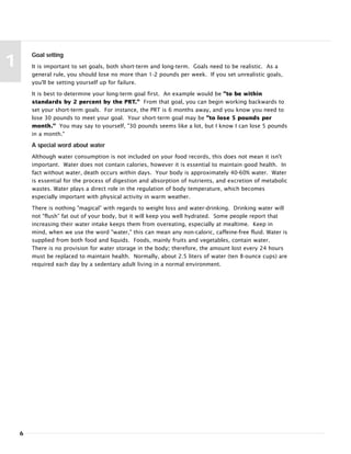 6
1
Goal setting
It is important to set goals, both short-term and long-term. Goals need to be realistic. As a
general rule, you should lose no more than 1-2 pounds per week. If you set unrealistic goals,
you'll be setting yourself up for failure.
It is best to determine your long-term goal first. An example would be "to be within
standards by 2 percent by the PRT." From that goal, you can begin working backwards to
set your short-term goals. For instance, the PRT is 6 months away, and you know you need to
lose 30 pounds to meet your goal. Your short-term goal may be "to lose 5 pounds per
month." You may say to yourself, "30 pounds seems like a lot, but I know I can lose 5 pounds
in a month."
A special word about water
Although water consumption is not included on your food records, this does not mean it isn't
important. Water does not contain calories, however it is essential to maintain good health. In
fact without water, death occurs within days. Your body is approximately 40-60% water. Water
is essential for the process of digestion and absorption of nutrients, and excretion of metabolic
wastes. Water plays a direct role in the regulation of body temperature, which becomes
especially important with physical activity in warm weather.
There is nothing "magical” with regards to weight loss and water-drinking. Drinking water will
not "flush” fat out of your body, but it will keep you well hydrated. Some people report that
increasing their water intake keeps them from overeating, especially at mealtime. Keep in
mind, when we use the word "water," this can mean any non-caloric, caffeine-free fluid. Water is
supplied from both food and liquids. Foods, mainly fruits and vegetables, contain water.
There is no provision for water storage in the body; therefore, the amount lost every 24 hours
must be replaced to maintain health. Normally, about 2.5 liters of water (ten 8-ounce cups) are
required each day by a sedentary adult living in a normal environment.
 