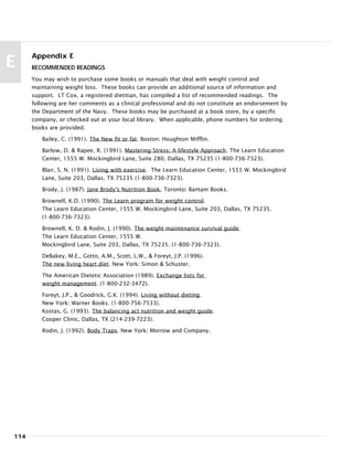 Appendix E
RECOMMENDED READINGS
You may wish to purchase some books or manuals that deal with weight control and
maintaining weight loss. These books can provide an additional source of information and
support. LT Cox, a registered dietitian, has compiled a list of recommended readings. The
following are her comments as a clinical professional and do not constitute an endorsement by
the Department of the Navy. These books may be purchased at a book store, by a specific
company, or checked out at your local library. When applicable, phone numbers for ordering
books are provided.
Bailey, C. (1991). The New fit or fat. Boston: Houghton Mifflin.
Barlow, D. & Rapee, R. (1991). Mastering Stress: A lifestyle Approach. The Learn Education
Center, 1555 W. Mockingbird Lane, Suite 280, Dallas, TX 75235 (1-800-736-7323).
Blair, S. N. (1991). Living with exercise. The Learn Education Center, 1555 W. Mockingbird
Lane, Suite 203, Dallas, TX 75235 (1-800-736-7323).
Brody, J. (1987). Jane Brody's Nutrition Book, Toronto: Bantam Books.
Brownell, K.D. (1990). The Learn program for weight control.
The Learn Education Center, 1555 W. Mockingbird Lane, Suite 203, Dallas, TX 75235.
(1-800-736-7323).
Brownell, K. D. & Rodin, J. (1990). The weight maintenance survival guide.
The Learn Education Center, 1555 W.
Mockingbird Lane, Suite 203, Dallas, TX 75235. (1-800-736-7323).
DeBakey, M.E., Gotto, A.M., Scott, L.W., & Foreyt, J.P. (1996).
The new living heart diet. New York: Simon & Schuster.
The American Dietetic Association (1989). Exchange lists for
weight management. (1-800-232-3472).
Foreyt, J.P., & Goodrick, G.K. (1994). Living without dieting.
New York: Warner Books. (1-800-756-7533).
Kostas, G. (1993). The balancing act nutrition and weight guide.
Cooper Clinic, Dallas, TX (214-239-7223).
Rodin, J. (1992). Body Traps. New York: Morrow and Company.
114
E
 