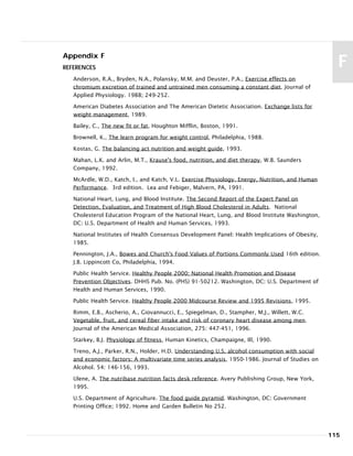 Appendix F
REFERENCES
Anderson, R.A., Bryden, N.A., Polansky, M.M. and Deuster, P.A., Exercise effects on
chromium excretion of trained and untrained men consuming a constant diet. Journal of
Applied Physiology. 1988; 249-252.
American Diabetes Association and The American Dietetic Association. Exchange lists for
weight management, 1989.
Bailey, C., The new fit or fat, Houghton Mifflin, Boston, 1991.
Brownell, K., The learn program for weight control, Philadelphia, 1988.
Kostas, G. The balancing act nutrition and weight guide, 1993.
Mahan, L.K. and Arlin, M.T., Krause's food, nutrition, and diet therapy, W.B. Saunders
Company, 1992.
McArdle, W.D., Katch, I., and Katch, V.L. Exercise Physiology. Energy, Nutrition, and Human
Performance. 3rd edition. Lea and Febiger, Malvern, PA, 1991.
National Heart, Lung, and Blood Institute. The Second Report of the Expert Panel on
Detection, Evaluation, and Treatment of High Blood Cholesterol in Adults. National
Cholesterol Education Program of the National Heart, Lung, and Blood Institute Washington,
DC: U.S. Department of Health and Human Services, 1993.
National Institutes of Health Consensus Development Panel: Health Implications of Obesity,
1985.
Pennington, J.A., Bowes and Church's Food Values of Portions Commonly Used 16th edition.
J.B. Lippincott Co, Philadelphia, 1994.
Public Health Service. Healthy People 2000: National Health Promotion and Disease
Prevention Objectives. DHHS Pub. No. (PHS) 91-50212. Washington, DC: U.S. Department of
Health and Human Services, 1990.
Public Health Service. Healthy People 2000 Midcourse Review and 1995 Revisions, 1995.
Rimm, E.B., Ascherio, A., Giovannucci, E., Spiegelman, D., Stampher, M.J., Willett, W.C.
Vegetable, fruit, and cereal fiber intake and risk of coronary heart disease among men.
Journal of the American Medical Association, 275: 447-451, 1996.
Starkey, B.J. Physiology of fitness, Human Kinetics, Champaigne, Ill, 1990.
Treno, A.J., Parker, R.N., Holder, H.D. Understanding U.S. alcohol consumption with social
and economic factors: A multivariate time series analysis, 1950-1986. Journal of Studies on
Alcohol. 54: 146-156, 1993.
Ulene, A. The nutribase nutrition facts desk reference. Avery Publishing Group, New York,
1995.
U.S. Department of Agriculture. The food guide pyramid. Washington, DC: Government
Printing Office; 1992. Home and Garden Bulletin No 252.
115
F
 