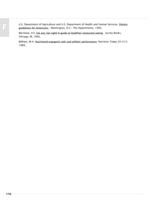 U.S. Department of Agriculture and U.S. Department of Health and Human Services. Dietary
guidelines for Americans. Washington, D.C.: The Departments, 1995.
Warshaw, H.S. Eat out, Eat right! A guide to healthier restaurant eating. Surrey Books,
Chicago, Ill, 1992.
William, M.H. Nutritional ergogenic aids and athletic performance. Nutrition Today 24 (1):7,
1989.
116
F
 