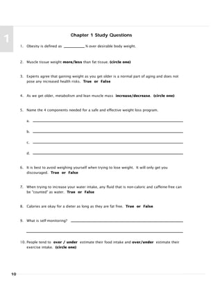 10
1
Chapter 1 Study Questions
1. Obesity is defined as % over desirable body weight.
2. Muscle tissue weight more/less than fat tissue. (circle one)
3. Experts agree that gaining weight as you get older is a normal part of aging and does not
pose any increased health risks. True or False
4. As we get older, metabolism and lean muscle mass increase/decrease. (circle one)
5. Name the 4 components needed for a safe and effective weight loss program.
a.
b.
c.
d.
6. It is best to avoid weighing yourself when trying to lose weight. It will only get you
discouraged. True or False
7. When trying to increase your water intake, any fluid that is non-caloric and caffeine-free can
be "counted" as water. True or False
8. Calories are okay for a dieter as long as they are fat free. True or False
9. What is self-monitoring?
10. People tend to over / under estimate their food intake and over/under estimate their
exercise intake. (circle one)
 