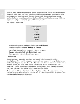 12
2
Nutrition is the science of nourishment, and the study of nutrients and the processes by which
organisms utilize them. The study of nutrition is based on concepts and principles that have
been established and tested by the scientific method. Poor nutritional status can have a
profound effect on physical capabilities and affects all functions of the human body. All living
organisms need good nutrition to grow and function properly.
The nutrients in foods are:
Carbohydrate, protein, and fat provide the body with calories.
Vitamins, minerals, and water provide no calories.
Carbohydrate supplies the body with 4 calories per gram.
Protein supplies the body with 4 calories per gram.
Fat supplies the body with 9 calories per gram.
Carbohydrates
Carbohydrates are sugars and starches in food (usually called simple and complex
carbohydrates). They provide energy and are the main fuel source in the body. Carbohydrates
are found in the plant kingdom. Examples of complex carbohydrates include bread, rice, pasta,
potatoes, cereals, and whole grains. Simple carbohydrates include fruits (fructose), and
vegetables. Refined simple sugars include table sugar (sucrose), which is widely available in
processed foods like candy, cakes, cookies, sodas, and fruit punch.
There are many different classifications of carbohydrates, and therefore, you may see many
words that represent a carbohydrate or sugar. You do not need to memorize these names, but
they are listed here for your information.
Carbohydrates
Protein
Fat
Vitamins
Minerals
Water
 