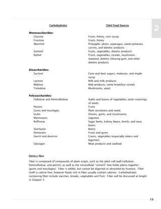 13
2
Carbohydrates
Monosaccharides:
Glucose
Fructose
Mannitol
Sorbitol
Xylitol
Disaccharides:
Sucrose
Lactose
Maltose
Trehalose
Polysaccharides:
Cellulose and Hemicellulose
Pectins
Gums and mucilages
Inulin
Mannosans
Raffinose
Stachyose
Pentosans
Starch and dextrins
Glycogen
Chief Food Sources
Fruits, honey, corn syrup
Fruits, honey
Pineapple, olives, asparagus, sweet potatoes,
carrots, and dietetic products
Fruits, vegetables, dietetic products
Fruits, vegetables, cereals, mushroom,
seaweed, dietetic chewing gum, and other
dietetic products
Cane and beet sugars, molasses, and maple
syrup
Milk and milk products
Malt products, some breakfast cereals
Mushrooms, yeast
Stalks and leaves of vegetables, outer coverings
of seeds
Fruits
Plant secretions and seeds
Onions, garlic, and mushrooms
Legumes
Sugar beets, kidney beans, lentils, and navy
beans
Beans
Fruits and gums
Grains, vegetables (especially tubers and
legumes)
Meat products and seafood
Dietary fiber
Fiber is composed of compounds of plant origin, such as the plant cell wall (cellulose,
hemicellulose, and pectin), as well as the intracellular "cement" that holds plants together
(gums and mucilages). Fiber is edible, but cannot be digested or absorbed by humans. Fiber
itself is calorie free, however foods rich in fiber usually contain calories. Carbohydrates
containing fiber include starches, breads, vegetables and fruit. Fiber will be discussed at length
in Chapter 7.
 