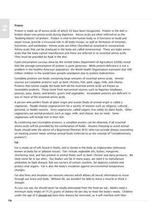 14
2
Protein
Protein is made up of amino acids of which 20 have been recognized. Protein in the diet is
broken down into amino acids during digestion. Amino acids are often referred to as the
"building blocks" of protein. Protein is vital to the human body as it functions to build and
repair tissue, provide a structural role in all body tissues, as well as formation of enzymes,
hormones, and antibodies. Amino acids are either classified as essential or nonessential.
Amino acids that can be produced in the body are called nonessential. There are eight amino
acids that the body cannot manufacture and these are referred to as essential amino acids.
They must be provided by food in the diet.
Food consumption surveys done by the United States Department of Agriculture (USDA) reveal
that the average consumption of protein is quite generous. While protein deficiency is not a
problem in the healthy American population, the World Health Organization estimates that 300
million children in the world have growth retardation due to protein malnutrition.
Complete proteins are foods containing large amounts of essential amino acids. Animal
sources are complete proteins such as beef, chicken, fish, pork, eggs, milk, and cheese.
Proteins that cannot supply the body with all the essential amino acids are known as
incomplete proteins. These come from non-animal sources such as legumes (soybeans,
peanuts, peas, beans, and lentils), grains and vegetables. Incomplete proteins are deficient in
one or more of the essential amino acids.
A person who prefers foods of plant origin and avoids foods of animal origin is called a
vegetarian. People choose vegetarianism for a variety of reasons such as religious, cultural,
personal, or health reasons. Strict vegetarians, called vegans, live solely on plant foods. Other
vegetarians eat animal products such as eggs, milk, and cheese, but no meat. Some
vegetarians will include fish in their diet.
By combining two incomplete proteins, a complete protein can be obtained, if all essential
amino acids will be provided by the combination of foods. Anyone choosing to avoid animal
foods should seek the advice of a Registered Dietitian (R.D.) who can provide dietary counseling
on meeting protein needs without animal foods (referred to as the concept of "complementary
proteins").
Fat
Fat is made up of oils found in foods, and is stored in the body as triglycerides (otherwise
known as body fat or adipose tissue). Fats include vegetable oils, butter, margarine,
shortening, lard, and fats present in animal foods such as beef, chicken and dairy products. We
need some fat in our diets. Our bodies use fat in many ways; we need it to manufacture
antibodies to fight disease, fats are carriers of certain vitamins, fat deposits cushion and
protect vital organs. Fat is also the body's insulation against environmental temperature
changes.
Fat also lines and insulates our neurons (nerves) which allows all neural information to move
through our brain and body. Without fat, we wouldn't be able to move a muscle or think a
thought.
As you can see, fat should never be totally eliminated from the food we eat. Adults need a
minimum daily intake of 15-25 grams of dietary fat per day to meet the body's needs. Children
under the age of 2 should not have their dietary fat restricted, as it will interfere with their
 
