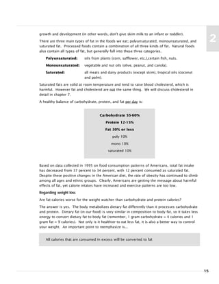 15
2
growth and development (in other words, don't give skim milk to an infant or toddler).
There are three main types of fat in the foods we eat; polyunsaturated, monounsaturated, and
saturated fat. Processed foods contain a combination of all three kinds of fat. Natural foods
also contain all types of fat, but generally fall into these three categories.
Polyunsaturated: oils from plants (corn, safflower, etc.),certain fish, nuts.
Monounsaturated: vegetable and nut oils (olive, peanut, and canola).
Saturated: all meats and dairy products (except skim), tropical oils (coconut
and palm).
Saturated fats are solid at room temperature and tend to raise blood cholesterol, which is
harmful. However fat and cholesterol are not the same thing. We will discuss cholesterol in
detail in chapter 7.
A healthy balance of carbohydrate, protein, and fat per day is:
Based on data collected in 1995 on food consumption patterns of Americans, total fat intake
has decreased from 37 percent to 34 percent, with 12 percent consumed as saturated fat.
Despite these positive changes in the American diet, the rate of obesity has continued to climb
among all ages and ethnic groups. Clearly, Americans are getting the message about harmful
effects of fat, yet calorie intakes have increased and exercise patterns are too low.
Regarding weight loss
Are fat calories worse for the weight watcher than carbohydrate and protein calories?
The answer is yes. The body metabolizes dietary fat differently than it processes carbohydrate
and protein. Dietary fat (in our food) is very similar in composition to body fat, so it takes less
energy to convert dietary fat to body fat (remember, 1 gram carbohydrate = 4 calories and 1
gram fat = 9 calories). Not only is it healthier to eat less fat, it is also a better way to control
your weight. An important point to reemphasize is...
Carbohydrate 55-60%
Protein 12-15%
Fat 30% or less
poly 10%
mono 10%
saturated 10%
All calories that are consumed in excess will be converted to fat
 