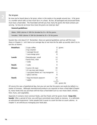 16
2
The fat gram
By now you've heard about a fat gram, either in the media or by people around you. A fat gram
is a number which tells us how much fat is in a food. By law, all packaged and processed foods
must have a food label. The food label will tell you how many fat grams the food contains per
serving. So how do we know how many fat grams we need per day?
General guidelines:
Sounds like a lot doesn't it? Remember, these are general guidelines and we will fine tune
these in Chapter 4. Let's look at an average day to see how the fat adds up quickly (don't try to
eat this at home!).
Breakfast: 2 cups coffee 0 grams
2 tsp creamer 2
1 sausage biscuit 28
1 cup orange juice 0
Lunch: Cheeseburger, small 14
French fries, med 17
1 soda 0
Snack: 1 soda 0
Dinner: 5 ounce rib roast 39
1/2 cup mac and cheese 11
1 cup green beans w/1 tsp margarine 5
1 glass iced tea 0
Snack: 1 bag microwave popcorn 24
1 apple 0
140 grams fat
Of course this was a hypothetical day, but you can see that fat grams can easily be tallied in a
matter of minutes. Although manufactured products are required to have a food label (Chapter
6), many foods that you purchase will not have a food label such as raw meats (beef, chicken,
fish), fruits, and vegetables.
Appendix A contains most common foods, and fast foods with fat grams listed. Keep this
handy! After a period of time, you will have committed many foods to memory. It is definitely
an educational experience! Some people find it easier to count fat than to count calories. In
chapter 4, we will discuss managing your food plan.
Males: 2000 calories X 30% fat (divided by 9) = 66 fat grams
Females: 1600 calories X 30% fat (divided by 9) = 50 fat grams
 