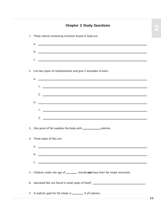 Chapter 2 Study Questions
1. Three calorie containing nutrients found in food are:
a.
b.
c.
2. List two types of carbohydrates and give 2 examples of each.
a.
1.
2.
b.
1.
2.
3. One gram of fat supplies the body with calories.
4. Three types of fats are:
a.
b.
c.
5. Children under the age of should not have their fat intake restricted.
6. Saturated fats are found in what types of food?
7. A realistic goal for fat intake is % of calories.
17
2
 