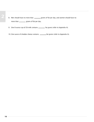 18
2 8. Men should have no more than grams of fat per day, and women should have no
more than grams of fat per day.
9. One 8 ounce cup of 2% milk contains fat grams (refer to Appendix A).
10. One ounce of cheddar cheese contains fat grams (refer to Appendix A).
 