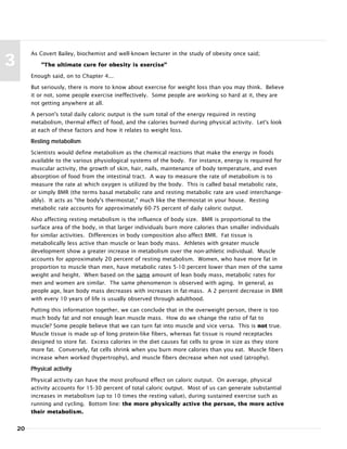 20
3
As Covert Bailey, biochemist and well-known lecturer in the study of obesity once said;
"The ultimate cure for obesity is exercise"
Enough said, on to Chapter 4...
But seriously, there is more to know about exercise for weight loss than you may think. Believe
it or not, some people exercise ineffectively. Some people are working so hard at it, they are
not getting anywhere at all.
A person's total daily caloric output is the sum total of the energy required in resting
metabolism, thermal effect of food, and the calories burned during physical activity. Let's look
at each of these factors and how it relates to weight loss.
Resting metabolism
Scientists would define metabolism as the chemical reactions that make the energy in foods
available to the various physiological systems of the body. For instance, energy is required for
muscular activity, the growth of skin, hair, nails, maintenance of body temperature, and even
absorption of food from the intestinal tract. A way to measure the rate of metabolism is to
measure the rate at which oxygen is utilized by the body. This is called basal metabolic rate,
or simply BMR (the terms basal metabolic rate and resting metabolic rate are used interchange-
ably). It acts as "the body's thermostat," much like the thermostat in your house. Resting
metabolic rate accounts for approximately 60-75 percent of daily caloric output.
Also affecting resting metabolism is the influence of body size. BMR is proportional to the
surface area of the body, in that larger individuals burn more calories than smaller individuals
for similar activities. Differences in body composition also affect BMR. Fat tissue is
metabolically less active than muscle or lean body mass. Athletes with greater muscle
development show a greater increase in metabolism over the non-athletic individual. Muscle
accounts for approximately 20 percent of resting metabolism. Women, who have more fat in
proportion to muscle than men, have metabolic rates 5-10 percent lower than men of the same
weight and height. When based on the same amount of lean body mass, metabolic rates for
men and women are similar. The same phenomenon is observed with aging. In general, as
people age, lean body mass decreases with increases in fat-mass. A 2 percent decrease in BMR
with every 10 years of life is usually observed through adulthood.
Putting this information together, we can conclude that in the overweight person, there is too
much body fat and not enough lean muscle mass. How do we change the ratio of fat to
muscle? Some people believe that we can turn fat into muscle and vice versa. This is not true.
Muscle tissue is made up of long protein-like fibers, whereas fat tissue is round receptacles
designed to store fat. Excess calories in the diet causes fat cells to grow in size as they store
more fat. Conversely, fat cells shrink when you burn more calories than you eat. Muscle fibers
increase when worked (hypertrophy), and muscle fibers decrease when not used (atrophy).
Physical activity
Physical activity can have the most profound effect on caloric output. On average, physical
activity accounts for 15-30 percent of total caloric output. Most of us can generate substantial
increases in metabolism (up to 10 times the resting value), during sustained exercise such as
running and cycling. Bottom line: the more physically active the person, the more active
their metabolism.
 