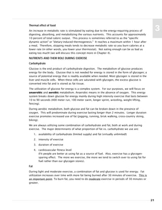 21
3
Thermal effect of food
An increase in metabolic rate is stimulated by eating due to the energy-requiring process of
digesting, absorbing, and metabolizing the various nutrients. This accounts for approximately
10 percent of total caloric output. This process is sometimes referred to as the "specific
dynamic action" or "dietary-induced thermogenesis." It reaches a maximum within 1 hour after
a meal. Therefore, skipping meals tends to decrease metabolic rate so you burn calories at a
lower rate (in other words, you lower your thermostat). Not eating enough can be as bad as
eating too much! (we will discuss this concept more in Chapter 4).
NUTRIENTS AND THEIR ROLE DURING EXERCISE
Carbohydrate
Glucose is the end product of carbohydrate digestion. The metabolism of glucose produces
energy for the body. Glucose that is not needed for energy is stored in the form of glycogen; a
source of potential energy that is readily available when needed. Most glycogen is stored in the
liver and muscle cells. When these cells are saturated with glycogen, the excess glucose is
converted into fat and is stored as fat tissue.
The utilization of glucose for energy is a complex system. For our purposes, we will focus on
anaerobic and aerobic metabolism. Anaerobic means in the absence of oxygen. This energy
system breaks down glucose for energy mainly during high intensity exercise that lasts between
10 to 90 seconds (400 meter run, 100 meter swim, longer sprint, wrestling, weight lifting,
fencing).
During aerobic metabolism, both glucose and fat can be broken down in the presence of
oxygen. This will predominate during exercise lasting longer than 2 minutes. Longer duration
exercise promotes increased use of fat (jogging, running, brisk walking, cross-country skiing,
biking).
We are always utilizing some combination of carbohydrate and fat, both at work and during
exercise. The major determinants of what proportion of fat vs. carbohydrate we use are:
1. availability of carbohydrate (limited supply) and fat (virtually unlimited!)
2. intensity of exercise
3. duration of exercise
4. cardiovascular fitness level
(Fit people are better at using fat as a source of fuel. Also, exercise has a glycogen-
sparing effect. The more we exercise, the more we tend to switch over to using fat for
fuel rather than our glycogen stores).
Fat
During light and moderate exercise, a combination of fat and glucose is used for energy. Fat
utilization increases over time with more fat being burned after 30 minutes of exercise. This is
an important point. To burn fat, you need to do moderate exercise in periods of 30 minutes or
greater.
 