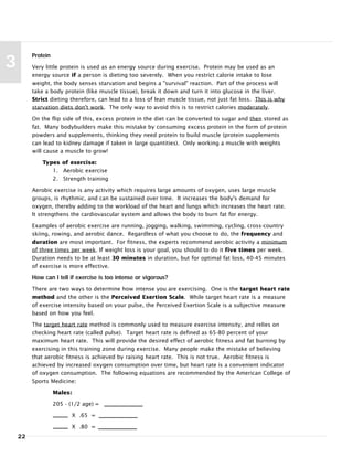 Protein
Very little protein is used as an energy source during exercise. Protein may be used as an
energy source if a person is dieting too severely. When you restrict calorie intake to lose
weight, the body senses starvation and begins a "survival" reaction. Part of the process will
take a body protein (like muscle tissue), break it down and turn it into glucose in the liver.
Strict dieting therefore, can lead to a loss of lean muscle tissue, not just fat loss. This is why
starvation diets don't work. The only way to avoid this is to restrict calories moderately.
On the flip side of this, excess protein in the diet can be converted to sugar and then stored as
fat. Many bodybuilders make this mistake by consuming excess protein in the form of protein
powders and supplements, thinking they need protein to build muscle (protein supplements
can lead to kidney damage if taken in large quantities). Only working a muscle with weights
will cause a muscle to grow!
Types of exercise:
1. Aerobic exercise
2. Strength training
Aerobic exercise is any activity which requires large amounts of oxygen, uses large muscle
groups, is rhythmic, and can be sustained over time. It increases the body's demand for
oxygen, thereby adding to the workload of the heart and lungs which increases the heart rate.
It strengthens the cardiovascular system and allows the body to burn fat for energy.
Examples of aerobic exercise are running, jogging, walking, swimming, cycling, cross-country
skiing, rowing, and aerobic dance. Regardless of what you choose to do, the frequency and
duration are most important. For fitness, the experts recommend aerobic activity a minimum
of three times per week. If weight loss is your goal, you should to do it five times per week.
Duration needs to be at least 30 minutes in duration, but for optimal fat loss, 40-45 minutes
of exercise is more effective.
How can I tell if exercise is too intense or vigorous?
There are two ways to determine how intense you are exercising. One is the target heart rate
method and the other is the Perceived Exertion Scale. While target heart rate is a measure
of exercise intensity based on your pulse, the Perceived Exertion Scale is a subjective measure
based on how you feel.
The target heart rate method is commonly used to measure exercise intensity, and relies on
checking heart rate (called pulse). Target heart rate is defined as 65-80 percent of your
maximum heart rate. This will provide the desired effect of aerobic fitness and fat burning by
exercising in this training zone during exercise. Many people make the mistake of believing
that aerobic fitness is achieved by raising heart rate. This is not true. Aerobic fitness is
achieved by increased oxygen consumption over time, but heart rate is a convenient indicator
of oxygen consumption. The following equations are recommended by the American College of
Sports Medicine:
Males:
205 - (1/2 age) =
X .65 =
X .80 =
22
3
 