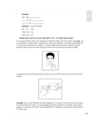 Females:
220 - age =
X .65 =
X .80 =
Example: 32 year old male
205 - 16 = 189
189 X .65 = 123
189 X .80 = 151
Target heart rate for 32 year old male is 123 - 151 beats per minute.
You may be thinking, "How am I supposed to check this while I am exercising?" It's simple. All
you will need is a watch with a second hand. Count your pulse for 15 seconds and multiply by
4. Your pulse can be found in 2 places. A carotid pulse can be found by running 2 fingers
along the side of your neck from the back of your ear to the side of your Adam’s apple.
A radial pulse can be found by placing 2 fingers on the inside of your wrist (at the base of the
thumb).
Example: Our 32 year old Sailor has been jogging for 10 minutes. He wants to make sure that
he is exercising in his zone. He stops jogging, counts his pulse for 15 seconds, and resumes
jogging. He counted "35" beats, so he multiplies by "4" and gets 140 beats per minute which is
his target zone.
23
3
 