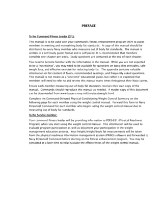 PREFACE
To the Command Fitness Leader (CFL):
This manual is to be used with your command's fitness enhancement program (FEP) to assist
members in meeting and maintaining body fat standards. A copy of this manual should be
distributed to every Navy member who measures out of body fat standards. The manual is
written in a self-study guide format and is self-paced. It is recommended that members
complete one chapter per week. Study questions are contained at the end of each chapter.
You need to become familiar with the information in the manual. While you are not expected
to be a "nutritionist", you may need to be available for questions on basic diet principles, safe
weight loss, and effective exercise for reducing body fat. The appendix contains valuable
information on fat content of foods, recommended readings, and frequently asked questions.
This manual is not meant as a "one-time" educational guide, but rather it is expected that
members will need to refer to and review this manual many times throughout their Navy career.
Ensure each member measuring out of body fat standards receives their own copy of the
manual. Commands should reproduce this manual as needed. A master copy of this document
can be downloaded from www.bupers.navy.mil/services/weight.html.
Complete the Command-Directed Physical Conditioning Weight Control Summary on the
following page for each member using the weight control manual. Forward this form to Navy
Personnel Command for each member who begins using the weight control manual due to
measuring out of body fat standards.
To the Service member:
Your command fitness leader will be providing information to PERS-651 (Physical Readiness
Program) when you start using the weight control manual. This information will be used to
evaluate program participation as well as document your participation in the weight
management education process. Your height/weight/body fat measurements will be taken
from the physical readiness information management system (PRIMS) software and forwarded to
Navy Personnel Command before starting on the fitness enhancement program. You may be
contacted at a later time to help evaluate the effectiveness of the weight control manual.
 