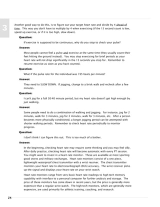 24
3
Another good way to do this, is to figure out your target heart rate and divide by 4 ahead of
time. This way you don't have to multiply by 4 when exercising (if the 15 second count is low,
speed up exercise, or if it is too high, slow down).
Question:
If exercise is supposed to be continuous, why do you stop to check your pulse?
Answer:
Most people cannot feel a pulse and exercise at the same time (they usually count their
feet hitting the ground instead). You may stop exercising for brief periods as your
heart rate will not drop significantly in the 15 seconds you stop for. Remember to
resume exercise as soon as you have counted.
Question:
What if the pulse rate for the individual was 195 beats per minute?
Answer:
They need to SLOW DOWN. If jogging, change to a brisk walk and recheck after a few
minutes.
Question:
I can't jog for a full 30-40 minute period, but my heart rate doesn't get high enough by
just walking.
Answer:
Some people need to do a combination of walking and jogging. For instance, jog for 2
minutes, walk for 3 minutes, jog for 2 minutes, walk for 3 minutes, etc. After a person
becomes more physically conditioned, a longer jogging period can be attempted with
shorter walking periods. Remember to check heart rate periodically to monitor
progress.
Question:
I don't think I can figure this out. This is too much of a bother.
Answer:
In the beginning, checking heart rate may require some thinking and you may feel silly.
After daily practice, checking heart rate will become automatic with every PT session.
You might want to invest in a heart rate monitor. These are available at most sporting
good stores and military exchanges. Heart rate monitors consist of a one piece,
lightweight waterproof chest transmitter with a wrist receiver. The chest transmitter
monitors your heart rate to electrocardiograph (EKG) accuracy. The wrist receiver picks
up the signal and displays your heart rate on your wrist watch.
Heart rate monitors range from very basic heart rate readings to high-tech memory
capability with interface to a personal computer for further analysis and storage. The
price of these monitors has come down in recent years, but the price is generally more
expensive than a regular wrist watch. The high-tech monitors, which are generally more
expensive, are used primarily for athletic training, coaching, and research.
 