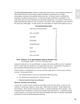 The Perceived Exertion Scale is based on studies that show that our own subjective estimate of
effort (how hard we are exercising) is highly correlated to actual heart rate, oxygen
consumption, and lactic acid produced during exercise. In layman's terms, we should be
listening to ourselves during exercise. If the exercise feels too difficult, it probably is. The
scale slides with you as you become more physically conditioned. For instance, a fairly out of
shape individual may find a 8.5 mile run pace as "very hard", while competitive runner may find
the same pace "fairly light". In other words, the scale adapts no matter what shape you are in.
Perceived Exertion Scale
How does the exercise feel? Rating
6
Very, very light 7
8
Very light 9
10
Fairly light 11
12
Somewhat hard 13
14
Hard 15
16
Very hard 17
18
Very, very hard 19
20
Note: Rating X 10 is approximately equal to the heart rate
(for example, "Hard" = 15 X 10 or 150 heart rate).
Using this scale with our 32-year old Sailor, as long as his exercise effort is at the "somewhat
hard" to "hard" level, he should be in his target heart rate zone. You'll need to remember to
ask yourself periodically during your exercise sessions "how do I feel?"
If this all seems to complicated, you are your own best judge when it comes to your exercise
sessions. Some general rules:
1. You should be able to carry on a conversation while exercising.
2. You should not be gasping for air during exercise.
3. Exercise should not leave you exhausted.
Warm-up, stretching, and cool-down
A warm-up is crucial as warm muscles are less likely to tear (muscle strain). A warm-up can
include a 5 minute jog in place or a brisk walk. After warm-up, stretch. Stretch slowly, and
never bounce. Never stretch to the point of pain. A stretch should last 20-45 seconds. Your
command fitness coordinator can assist you in good stretching exercises. A cool-down period
is also important, as you want your heart rate to gradually come down to facilitate equal blood
distribution to prevent blood pooling and fainting.
25
3
 