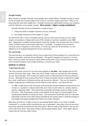 26
3
Strength training
What exactly is strength training? Some people call it weight lifting. Strength training is based
on the principle that muscles adapt to the stress or resistance placed upon them. Why are we
discussing this here with weight loss? Strength training can significantly increase your progress
with fat reduction in one simple concept: More muscle = higher resting metabolism!
Strength training can be accomplished a couple of ways:
1. Using your body as weight resistance (sit-ups, push-ups)
2. Use weight machines or free weights in a gym
For the person who is new to strength training, start out with exercises that use your body
weight as resistance, or begin with some of the resistance machines available at your MWR
gym. Beginning a strength training program using free weights may increase the risk of injury,
unless certified trainers and careful supervision is available. A program using resistance
machines (such as Nautilus or Life Fitness), 2-3 times per week for 20-30 minutes is a nice
addition to a PT program designed for fat loss and toning.
The exercise log
The exercise log is an important tool for you to keep track of your progress (it is very hard on a
Friday to remember what you did on Monday!). The goal for frequency of exercise is no less
than 3 times per week, but research shows better results with 5 days of week of exercise with
40-45 minutes duration, and strength training 2-3 sessions per week.
BARRIERS TO EXERCISE
"I don't have the time"
The most common excuse for not exercising regularly is no time. Most people tend to find
time for the things they enjoy. Does your work, family, travel, etc. prevent you from keeping
up your exercise goals? This is when we need to work in small amounts of exercise wherever
we can. Although we have stressed that 40-45 minutes of aerobic activity is optimal for weight
loss, other small bursts of physical activity add up and are relevant. They are not meant to
replace cardiovascular conditioning, but do help by using calories. Let's illustrate this:
In 1980, a study done at the University of Pennsylvania School of Medicine observed the use
of stairs vs. escalators in places where they were close to each other (ie. subway stations,
airports, shopping malls). They found that overweight individuals were less likely to take
the stairs. They also placed a poster at the bottom of the steps to remind people of the
cardiovascular benefits of taking the stairs. The researchers found that twice as many lean
individuals used the stairs (after being reminded by the poster) while a small percentage of
overweight individuals changed their habits even when reminded.
What does this tell us? It tells us that we can develop better habits in our lives to include
"movement" in a society where everything we use is automated. How many times do you drive
around the parking lot looking for that close space? Why not walk a little further? Do you live
a few miles from work? How about riding a bike on good weather days? Think about ways to
sneak exercise into your daily routine.
 