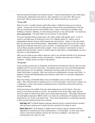 Don't let yourself be talked into common excuses. If these sound familiar to you, think about
resolving your relationship with exercise. How important is it in your life? Why are you
exercising? What to expect exercise to do for you? What motivates you to exercise?
"It's too cold"
Most of us live in variable climates which often makes it difficult to keep up our exercise
routine. Trying to go out for your daily jog with overcast skies and temperatures in the low
30's can de-motivate even the most faithful runner. Keep in mind that you wouldn't avoid
building a snowman, sledding, or snow skiing just because it was cold outside. You would just
dress appropriately. The same holds true for exercise in cold weather
The most important thing to exercising in the cold is proper cold weather attire. A rule of
thumb is one light layer of clothing for every 10-15 degrees below 70. Fabrics such as
polypropylene absorb moisture while keeping you warm and dry. Cotton, on the other hand,
gets wet and stays wet with perspiration. Polypropylene is best worn next to the skin under a
waterproof, windproof outer layer such as Goretex. If waterproof attire is not needed, a fabric
such as fleece provides warmth without weight. A hat is essential in cold weather as heat is
rapidly lost from the head. Gloves or mittens made of wool, fleece, or polypropylene are also a
necessity in cold temperatures.
After you are suited up and ready to head out, what if you still don't feel like it? (as mentioned
earlier, cold dreary weather can be a de-motivator). Consider exercising with a friend or
shipmate. A buddy system can help in cold weather.
"It's too hot"
If your average summer day is 89 degrees and 90 percent humidity by 9:00 am, then you have
probably said "It's too hot" a few times. Hot weather can be very risky, even life-threatening if
safety precautions are not followed. Dehydration and heat stroke are the main concerns.
Proper fluid intake is essential. Don't wait until you are dehydrated to increase your fluids. In
addition to being well hydrated before you head out, you'll need 1/2 cup water replacement
every 15 minutes.
Wear loose fitting, comfortable fabrics that are breathable such as cotton, and avoid dark
colors. Wear only one layer of clothing such as a T-shirt and shorts. Exercising in a plastic suit
is dangerous, as they cause profuse sweating and loss of vital fluid, and prevent necessary
cooling of the body.
Avoid exercising in the middle of the day when temperatures are the hottest. Plan your
exercise in the early morning or evening. Pay attention to the various flags, black and red,
which are flown to indicate heat index and to control physical activity. These flags indicate the
wet bulb globe temperature (WBGT) which is an index of a combination of readings from three
temperatures: dry, humid, and radiant heat. These three temperatures in combination provide
a more accurate reading of heat stress intensity.
Red flag (WBGT of 88-90 degrees) indicates physical activity is advised only for members
who have been working out in similar heat for a period of 2-6 weeks or more.
Black flag (WBGT of 90 degrees or higher) which indicates vigorous outdoor exercise,
regardless of conditioning or heat acclimatization, is not advisable. In some areas of the
country, hot humid conditions increase the risk from air pollution. No amount of
acclimatization can make this safe.
27
3
 