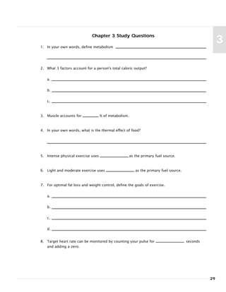 29
3
Chapter 3 Study Questions
1. In your own words, define metabolism
2. What 3 factors account for a person's total caloric output?
a.
b.
c.
3. Muscle accounts for % of metabolism.
4. In your own words, what is the thermal effect of food?
5. Intense physical exercise uses as the primary fuel source.
6. Light and moderate exercise uses as the primary fuel source.
7. For optimal fat loss and weight control, define the goals of exercise.
a.
b.
c.
d.
8. Target heart rate can be monitored by counting your pulse for seconds
and adding a zero.
 