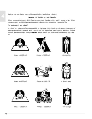 32
4
Believe it or not, being successful at weight loss is all about calories!
1 pound FAT TISSUE = 3500 Calories
When someone consumes 3500 Calories more than they burn, they gain 1 pound of fat. When
someone uses up 3500 Calories more than taken in, they lose about 1 pound of fat.
So what exactly is a calorie?
A calorie is a measure of energy available to the body. With food, we talk about the amount of
calories something contains. With exercise, we talk about how many calories we burn. To lose
weight, we need to have a calorie deficit, which means you burn more calories than you take
in.
Intake = 2000 Cal Output = 3000 Cal = Weight loss
Intake = 4000 Cal Output = 2000 Cal = Weight gain
Intake = 3000 Cal Output = 3000 Cal = No change
 