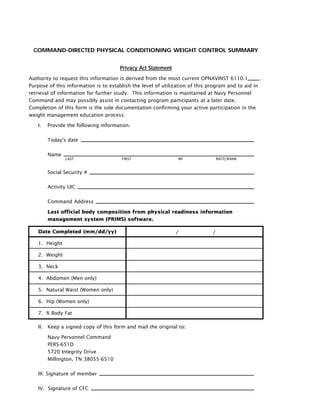 COMMAND-DIRECTED PHYSICAL CONDITIONING WEIGHT CONTROL SUMMARY
Privacy Act Statement
Authority to request this information is derived from the most current OPNAVINST 6110.1 .
Purpose of this information is to establish the level of utilization of this program and to aid in
retrieval of information for further study. This information is maintained at Navy Personnel
Command and may possibly assist in contacting program participants at a later date.
Completion of this form is the sole documentation confirming your active participation in the
weight management education process.
I. Provide the following information.
Today's date
Name
Social Security #
Activity UIC
Command Address
Last official body composition from physical readiness information
management system (PRIMS) software.
LAST FIRST MI RATE/RANK
Date Completed (mm/dd/yy)
1. Height
2. Weight
3. Neck
4. Abdomen (Men only)
5. Natural Waist (Women only)
6. Hip (Women only)
7. % Body Fat
II. Keep a signed copy of this form and mail the original to:
Navy Personnel Command
PERS-651D
5720 Integrity Drive
Millington, TN 38055-6510
III. Signature of member
IV. Signature of CFC
/ /
 
