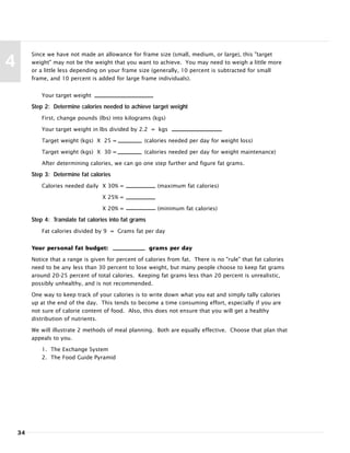 34
4
Since we have not made an allowance for frame size (small, medium, or large), this "target
weight" may not be the weight that you want to achieve. You may need to weigh a little more
or a little less depending on your frame size (generally, 10 percent is subtracted for small
frame, and 10 percent is added for large frame individuals).
Your target weight
Step 2: Determine calories needed to achieve target weight
First, change pounds (lbs) into kilograms (kgs)
Your target weight in lbs divided by 2.2 = kgs
Target weight (kgs) X 25 = (calories needed per day for weight loss)
Target weight (kgs) X 30 = (calories needed per day for weight maintenance)
After determining calories, we can go one step further and figure fat grams.
Step 3: Determine fat calories
Calories needed daily X 30% = (maximum fat calories)
X 25% =
X 20% = (minimum fat calories)
Step 4: Translate fat calories into fat grams
Fat calories divided by 9 = Grams fat per day
Your personal fat budget: grams per day
Notice that a range is given for percent of calories from fat. There is no "rule" that fat calories
need to be any less than 30 percent to lose weight, but many people choose to keep fat grams
around 20-25 percent of total calories. Keeping fat grams less than 20 percent is unrealistic,
possibly unhealthy, and is not recommended.
One way to keep track of your calories is to write down what you eat and simply tally calories
up at the end of the day. This tends to become a time consuming effort, especially if you are
not sure of calorie content of food. Also, this does not ensure that you will get a healthy
distribution of nutrients.
We will illustrate 2 methods of meal planning. Both are equally effective. Choose that plan that
appeals to you.
1. The Exchange System
2. The Food Guide Pyramid
 