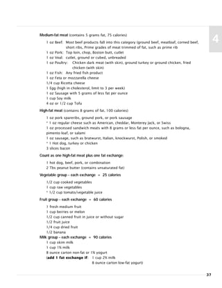 Medium-fat meat (contains 5 grams fat, 75 calories)
1 oz Beef: Most beef products fall into this category (ground beef, meatloaf, corned beef,
short ribs, Prime grades of meat trimmed of fat, such as prime rib
1 oz Pork: Top loin, chop, Boston butt, cutlet
1 oz Veal: cutlet, ground or cubed, unbreaded
1 oz Poultry: Chicken dark meat (with skin), ground turkey or ground chicken, fried
chicken (with skin)
1 oz Fish: Any fried fish product
1 oz Feta or mozzarella cheese
1/4 cup Ricotta cheese
1 Egg (high in cholesterol, limit to 3 per week)
1 oz Sausage with 5 grams of less fat per ounce
1 cup Soy milk
4 oz or 1/2 cup Tofu
High-fat meat (contains 8 grams of fat, 100 calories)
1 oz pork spareribs, ground pork, or pork sausage
* 1 oz regular cheese such as American, cheddar, Monterey Jack, or Swiss
1 oz processed sandwich meats with 8 grams or less fat per ounce, such as bologna,
pimento loaf, or salami
1 oz sausage, such as bratwurst, Italian, knockwurst, Polish, or smoked
* 1 Hot dog, turkey or chicken
3 slices bacon
Count as one high-fat meat plus one fat exchange:
1 hot dog, beef, pork, or combination
2 Tbs peanut butter (contains unsaturated fat)
Vegetable group - each exchange = 25 calories
1/2 cup cooked vegetables
1 cup raw vegetables
* 1/2 cup tomato/vegetable juice
Fruit group - each exchange = 60 calories
1 fresh medium fruit
1 cup berries or melon
1/2 cup canned fruit in juice or without sugar
1/2 fruit juice
1/4 cup dried fruit
1/2 banana
Milk group - each exchange = 90 calories
1 cup skim milk
1 cup 1% milk
8 ounce carton non-fat or 1% yogurt
(add 1 fat exchange if: 1 cup 2% milk
8 ounce carton low-fat yogurt)
37
4
 