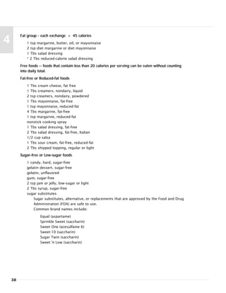 38
4
Fat group - each exchange = 45 calories
1 tsp margarine, butter, oil, or mayonnaise
2 tsp diet margarine or diet mayonnaise
1 Tbs salad dressing
* 2 Tbs reduced-calorie salad dressing
Free foods -- foods that contain less than 20 calories per serving can be eaten without counting
into daily total.
Fat-free or Reduced-fat foods
1 Tbs cream cheese, fat free
1 Tbs creamers, nondairy, liquid
2 tsp creamers, nondairy, powdered
1 Tbs mayonnaise, fat-free
1 tsp mayonnaise, reduced-fat
4 Tbs margarine, fat-free
1 tsp margarine, reduced-fat
nonstick cooking spray
1 Tbs salad dressing, fat-free
2 Tbs salad dressing, fat-free, Italian
1/2 cup salsa
1 Tbs sour cream, fat-free, reduced-fat
2 Tbs shipped topping, regular or light
Sugar-free or Low-sugar foods
1 candy, hard, sugar-free
gelatin dessert, sugar-free
gelatin, unflavored
gum, sugar-free
2 tsp jam or jelly, low-sugar or light
2 Tbs syrup, sugar-free
sugar substitutes
Sugar substitutes, alternative, or replacements that are approved by the Food and Drug
Administration (FDA) are safe to use.
Common brand names include:
Equal (aspartame)
Sprinkle Sweet (saccharin)
Sweet One (acesulfame K)
Sweet-10 (saccharin)
Sugar Twin (saccharin)
Sweet 'n Low (saccharin)
 
