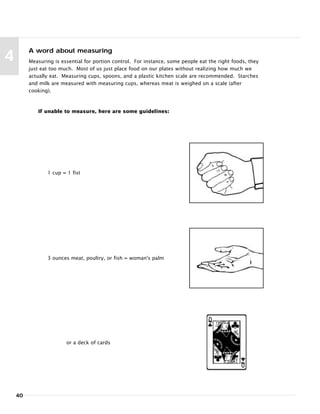 40
4
A word about measuring
Measuring is essential for portion control. For instance, some people eat the right foods, they
just eat too much. Most of us just place food on our plates without realizing how much we
actually eat. Measuring cups, spoons, and a plastic kitchen scale are recommended. Starches
and milk are measured with measuring cups, whereas meat is weighed on a scale (after
cooking).
If unable to measure, here are some guidelines:
1 cup = 1 fist
3 ounces meat, poultry, or fish = woman's palm
or a deck of cards
 