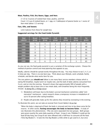 43
4
5 3 2 2 2 35
6 4 3 2 2 40
7 5 4 2 2 45
8 5 4 2 3 50
10 5 4 2 3 55
11 5 4 3 3 60
12 6 5 3 3 65
Total Bread Vegetable Fruit Milk Meat Fat
calories group group group group group grams
Meat, Poultry, Fish, Dry Beans, Eggs, and Nuts
2 1/2 to 3 ounces of cooked lean meat, poultry, and fish
Count 1/2 cup of cooked beans, or 1 egg, or 2 tablespoon of peanut butter as 1 ounce of
lean meat (about 1/3 serving)
Fats, Oils, and Sweets
Limit Calories from these for weight loss
Suggested servings for the Food Guide Pyramid:
1200
1400
1600
1800
2000
2200
2400
As you can see, the food guide pyramid is just a variation of the exchange system. Choose the
method of portion control and meal planning that appeals to you.
Ideally, calories should be spread evenly throughout the day. You may choose to eat 3, 4, 5, or
6 times per day. There is no one best way. Think about your lifestyle, work schedule, family
schedule, and decide what works best for you.
The one pattern you should not follow is one many Navy service members choose which is
eating NO breakfast, maybe lunch (or maybe not), and the bulk of daily calories consumed from
4 p.m. and on into the evening. Research shows that approximately 90% of people with a
weight problem skip at least one or two meals daily, with breakfast being the most frequently
missed. In doing this, 2 things occur:
1) Metabolism will lower due to the body's survival mechanism sometimes called "anti-
starvation" mechanism. Latest research shows a temporary increase in metabolism of
up to 50 percent after eating breakfast.
2) People will generally make up for the calories they missed by overeating in the evening.
To illustrate this point, we can take an excerpt from Covert Bailey's Fit or Fat:
"When the body is deprived of food, the body is stressed and tries to lay down extra fat for
reserve. In other words, fasting encourages the body to become fatter. A study of
rats illustrates this phenomenon. Fifty rats were separated into two groups. Both groups
were given exactly the same daily quantity of food. Group A rats ("Nibblers") could eat the
food all day long, but Group B rats were allowed only a half-hour to consume all the food
("One Big Mealers"). It took the One Big Mealers a little while to get used to it, but once
 