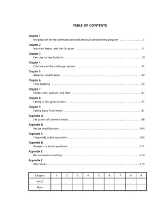 TABLE OF CONTENTS
Chapter 1
Introduction to the command-directed physical conditioning program . . . . . . . . . . . . . . .1
Chapter 2
Nutrition basics and the fat gram . . . . . . . . . . . . . . . . . . . . . . . . . . . . . . . . . . . . . . . . . .11
Chapter 3
Exercise to lose body fat . . . . . . . . . . . . . . . . . . . . . . . . . . . . . . . . . . . . . . . . . . . . . . . . .19
Chapter 4
Calories and the exchange system . . . . . . . . . . . . . . . . . . . . . . . . . . . . . . . . . . . . . . . . .31
Chapter 5
Behavior modification . . . . . . . . . . . . . . . . . . . . . . . . . . . . . . . . . . . . . . . . . . . . . . . . . . .47
Chapter 6
Food labeling . . . . . . . . . . . . . . . . . . . . . . . . . . . . . . . . . . . . . . . . . . . . . . . . . . . . . . . . .55
Chapter 7
Cholesterol, sodium, and fiber . . . . . . . . . . . . . . . . . . . . . . . . . . . . . . . . . . . . . . . . . . . .61
Chapter 8
Eating in the general mess . . . . . . . . . . . . . . . . . . . . . . . . . . . . . . . . . . . . . . . . . . . . . . .71
Chapter 9
Eating away from home . . . . . . . . . . . . . . . . . . . . . . . . . . . . . . . . . . . . . . . . . . . . . . . . . .81
Appendix A
Fat grams of common foods . . . . . . . . . . . . . . . . . . . . . . . . . . . . . . . . . . . . . . . . . . . . . .96
Appendix B
Recipe modifications . . . . . . . . . . . . . . . . . . . . . . . . . . . . . . . . . . . . . . . . . . . . . . . . . . .104
Appendix C
Frequently asked questions . . . . . . . . . . . . . . . . . . . . . . . . . . . . . . . . . . . . . . . . . . . . . .105
Appendix D
Answers to study questions . . . . . . . . . . . . . . . . . . . . . . . . . . . . . . . . . . . . . . . . . . . . . .111
Appendix E
Recommended readings . . . . . . . . . . . . . . . . . . . . . . . . . . . . . . . . . . . . . . . . . . . . . . . .114
Appendix F
References . . . . . . . . . . . . . . . . . . . . . . . . . . . . . . . . . . . . . . . . . . . . . . . . . . . . . . . . . . .115
Chapter
Initial
Date
1 2 3 4 5 6 7 8 9
 